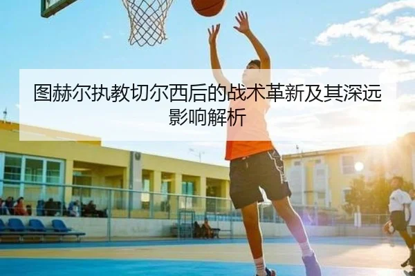 图赫尔执教切尔西后的战术革新及其深远影响解析